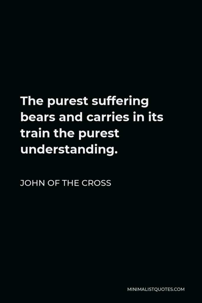 John of the Cross Quote - The purest suffering bears and carries in its train the purest understanding.