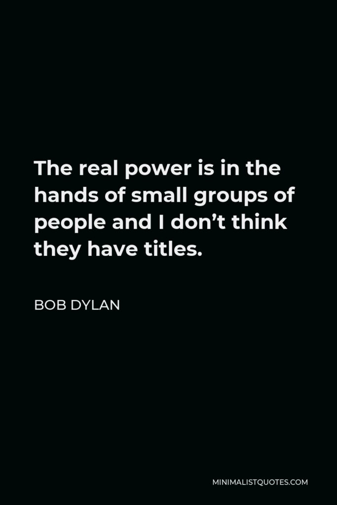 Bob Dylan Quote - The real power is in the hands of small groups of people and I don’t think they have titles.