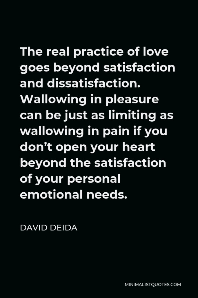 David Deida Quote - The real practice of love goes beyond satisfaction and dissatisfaction. Wallowing in pleasure can be just as limiting as wallowing in pain if you don’t open your heart beyond the satisfaction of your personal emotional needs.