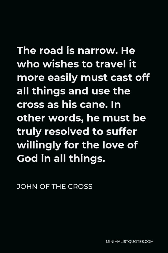 John of the Cross Quote - The road is narrow. He who wishes to travel it more easily must cast off all things and use the cross as his cane. In other words, he must be truly resolved to suffer willingly for the love of God in all things.