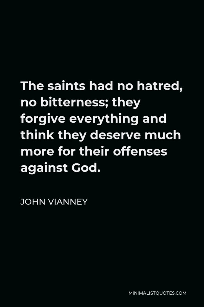 John Vianney Quote - The saints had no hatred, no bitterness; they forgive everything and think they deserve much more for their offenses against God.