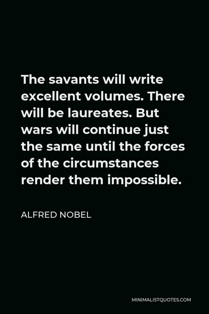 Alfred Nobel Quote - The savants will write excellent volumes. There will be laureates. But wars will continue just the same until the forces of the circumstances render them impossible.