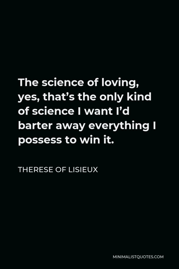 Therese of Lisieux Quote - The science of loving, yes, that’s the only kind of science I want I’d barter away everything I possess to win it.