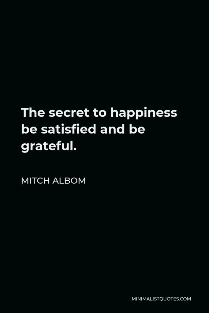 Mitch Albom Quote - The secret to happiness be satisfied and be grateful.