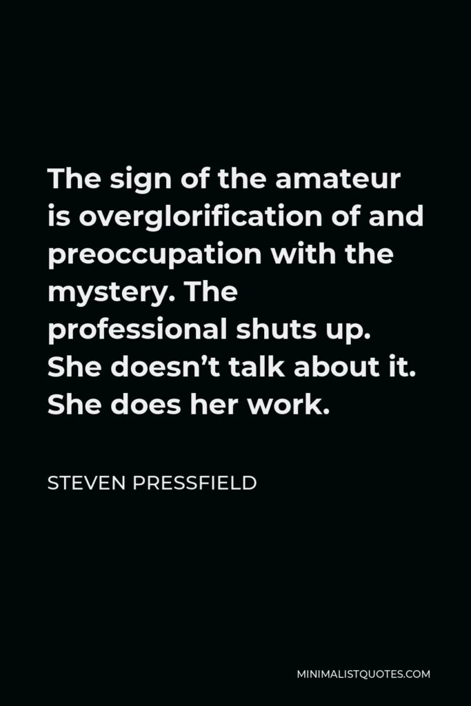 Steven Pressfield Quote - The sign of the amateur is overglorification of and preoccupation with the mystery. The professional shuts up. She doesn’t talk about it. She does her work.