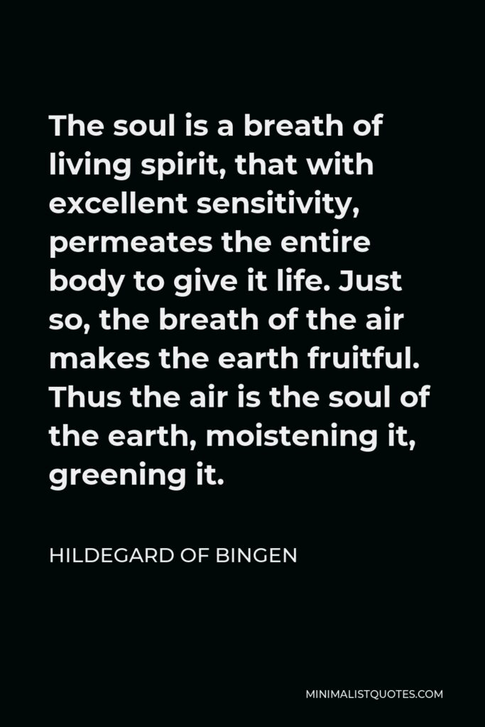 Hildegard of Bingen Quote - The soul is a breath of living spirit, that with excellent sensitivity, permeates the entire body to give it life. Just so, the breath of the air makes the earth fruitful. Thus the air is the soul of the earth, moistening it, greening it.