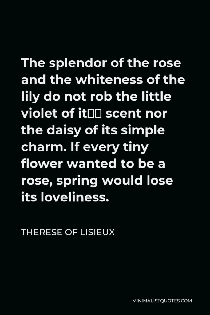 Therese of Lisieux Quote - The splendor of the rose and the whiteness of the lily do not rob the little violet of it’s scent nor the daisy of its simple charm. If every tiny flower wanted to be a rose, spring would lose its loveliness.