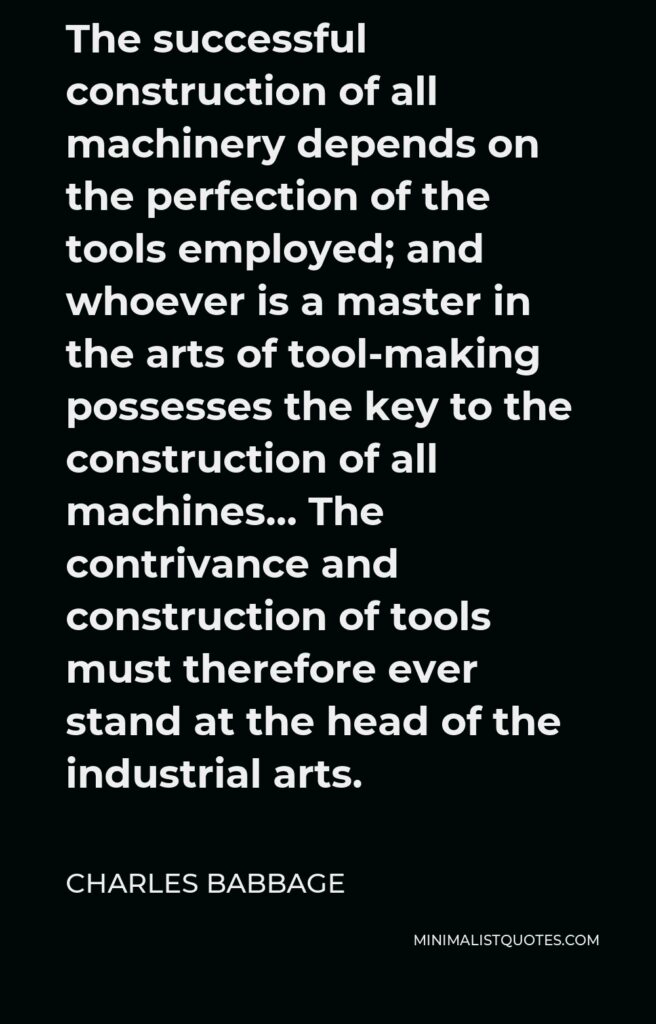 Charles Babbage Quote - The successful construction of all machinery depends on the perfection of the tools employed; and whoever is a master in the arts of tool-making possesses the key to the construction of all machines… The contrivance and construction of tools must therefore ever stand at the head of the industrial arts.