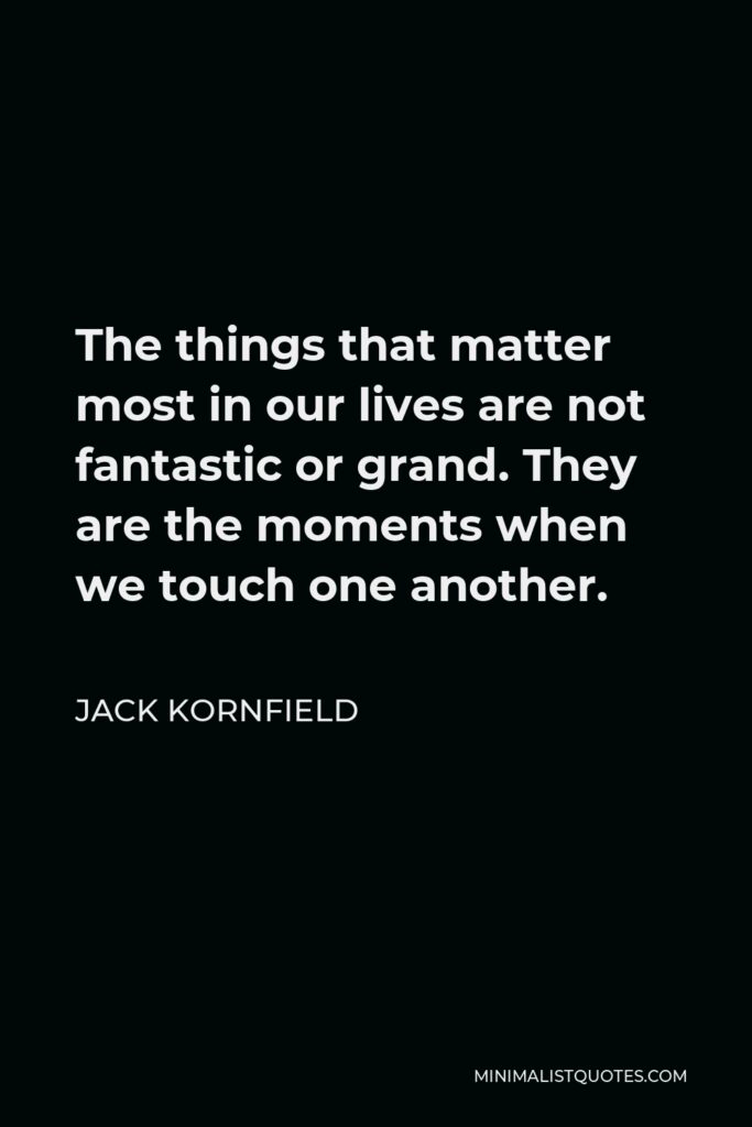 Jack Kornfield Quote - The things that matter most in our lives are not fantastic or grand. They are the moments when we touch one another.