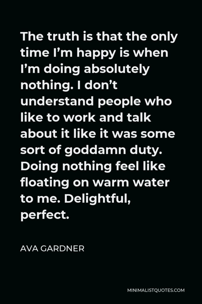 Ava Gardner Quote - The truth is that the only time I’m happy is when I’m doing absolutely nothing. I don’t understand people who like to work and talk about it like it was some sort of goddamn duty. Doing nothing feel like floating on warm water to me. Delightful, perfect.