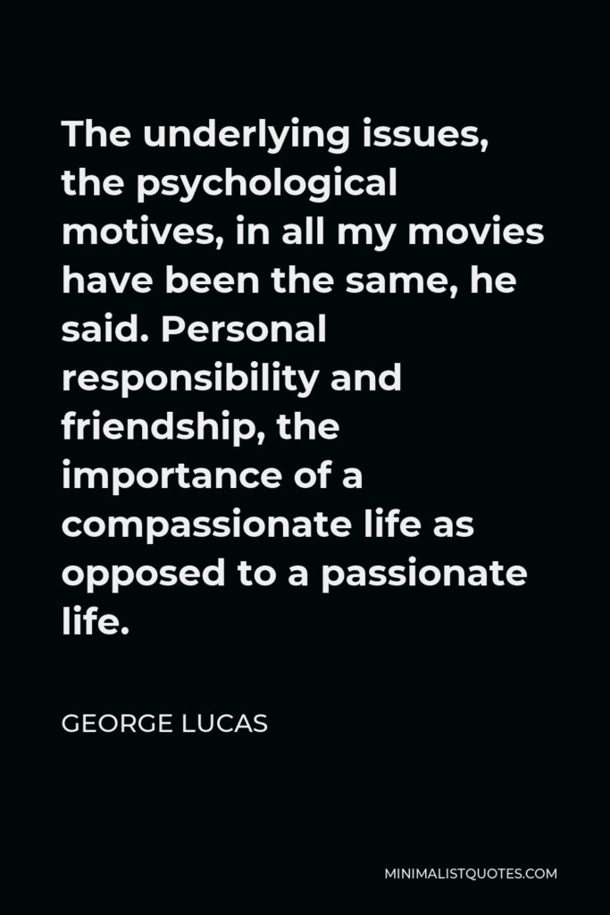 George Lucas Quote - The underlying issues, the psychological motives, in all my movies have been the same, he said. Personal responsibility and friendship, the importance of a compassionate life as opposed to a passionate life.