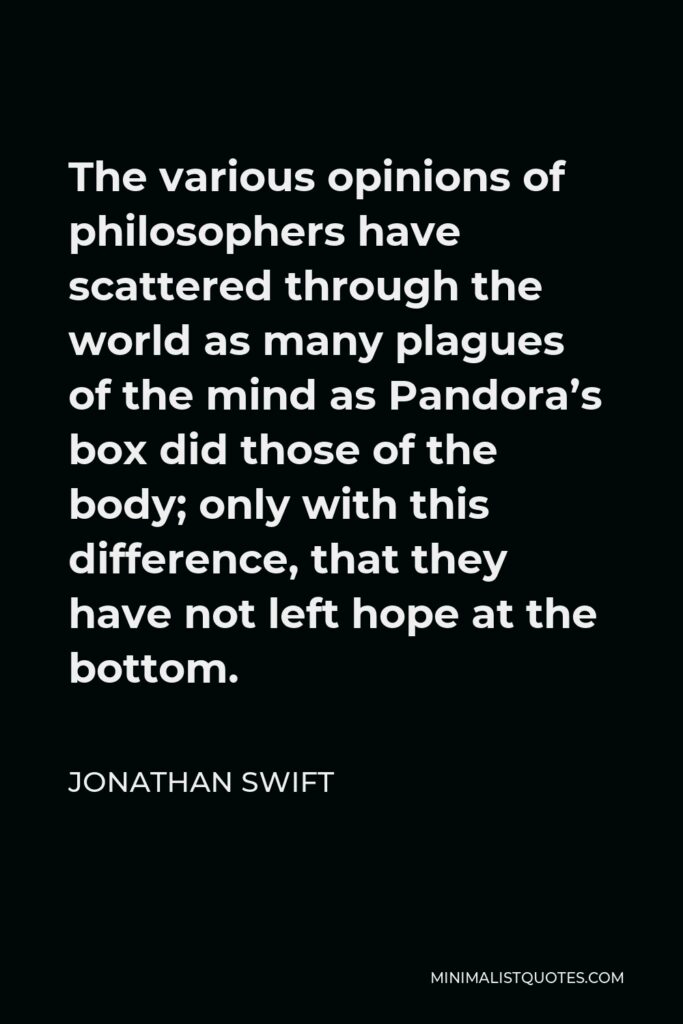 Jonathan Swift Quote - The various opinions of philosophers have scattered through the world as many plagues of the mind as Pandora’s box did those of the body; only with this difference, that they have not left hope at the bottom.