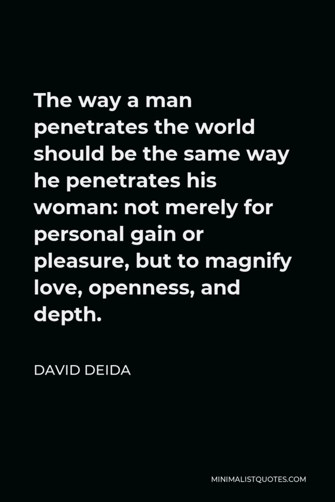 David Deida Quote - The way a man penetrates the world should be the same way he penetrates his woman: not merely for personal gain or pleasure, but to magnify love, openness, and depth.