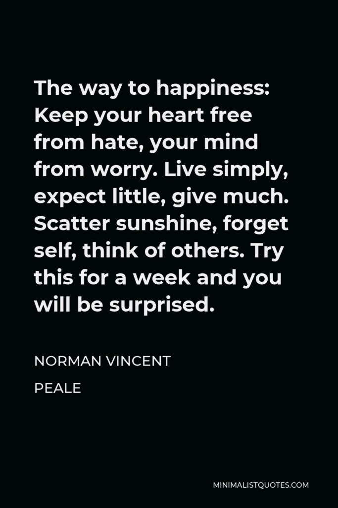 Norman Vincent Peale Quote - The way to happiness: Keep your heart free from hate, your mind from worry. Live simply, expect little, give much. Scatter sunshine, forget self, think of others. Try this for a week and you will be surprised.