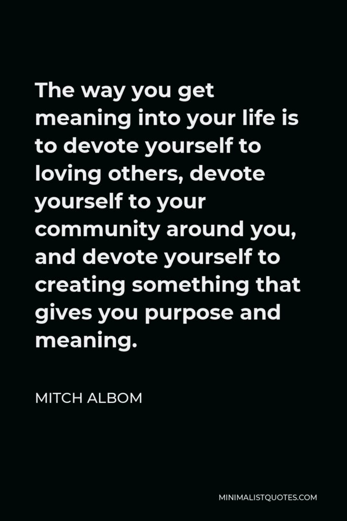 Mitch Albom Quote - The way you get meaning into your life is to devote yourself to loving others, devote yourself to your community around you, and devote yourself to creating something that gives you purpose and meaning.