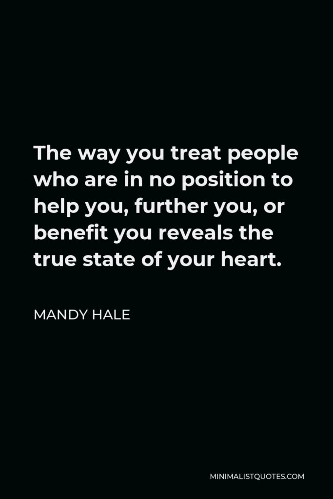 Mandy Hale Quote - The way you treat people who are in no position to help you, further you, or benefit you reveals the true state of your heart.