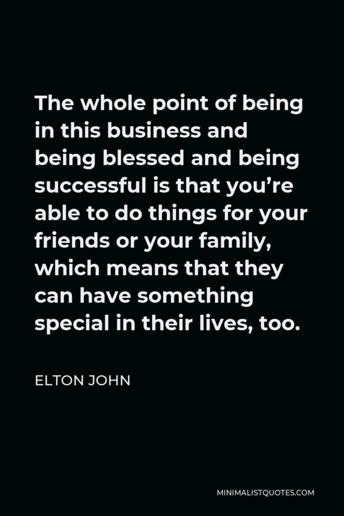 Elton John Quote - The whole point of being in this business and being blessed and being successful is that you’re able to do things for your friends or your family, which means that they can have something special in their lives, too.