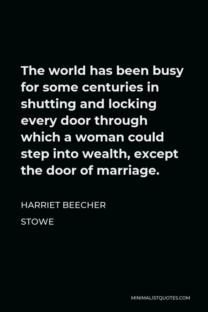 Harriet Beecher Stowe Quote - The world has been busy for some centuries in shutting and locking every door through which a woman could step into wealth, except the door of marriage.