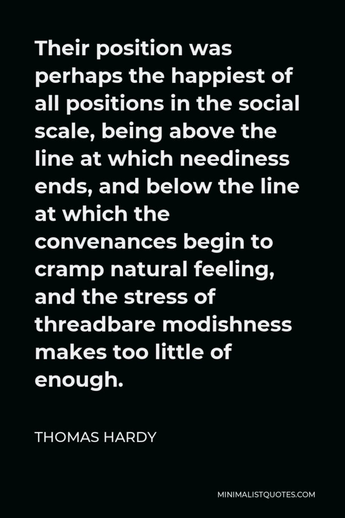 Thomas Hardy Quote - Their position was perhaps the happiest of all positions in the social scale, being above the line at which neediness ends, and below the line at which the convenances begin to cramp natural feeling, and the stress of threadbare modishness makes too little of enough.