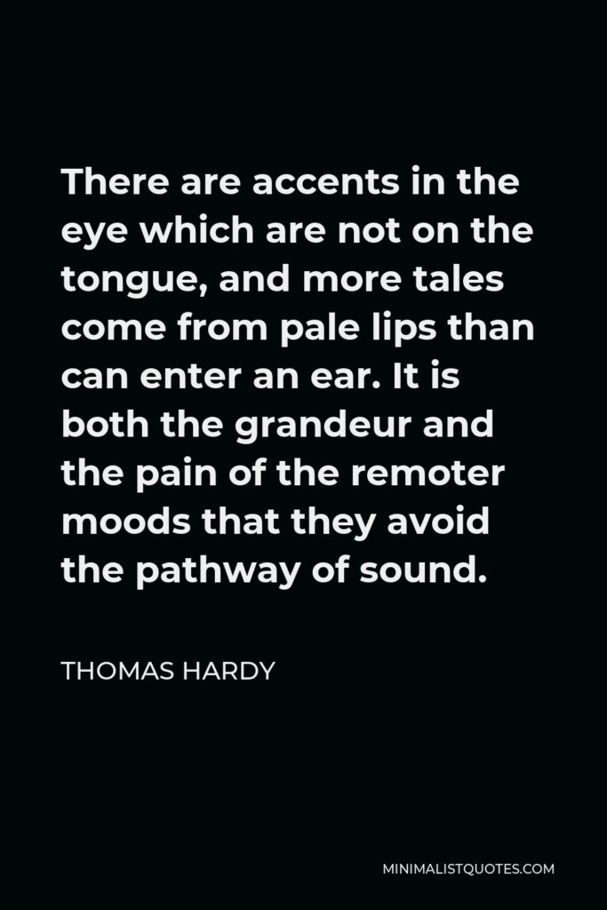 Thomas Hardy Quote - There are accents in the eye which are not on the tongue, and more tales come from pale lips than can enter an ear. It is both the grandeur and the pain of the remoter moods that they avoid the pathway of sound.