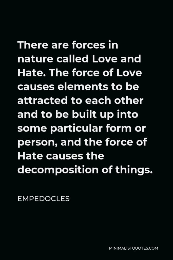 Empedocles Quote - There are forces in nature called Love and Hate. The force of Love causes elements to be attracted to each other and to be built up into some particular form or person, and the force of Hate causes the decomposition of things.