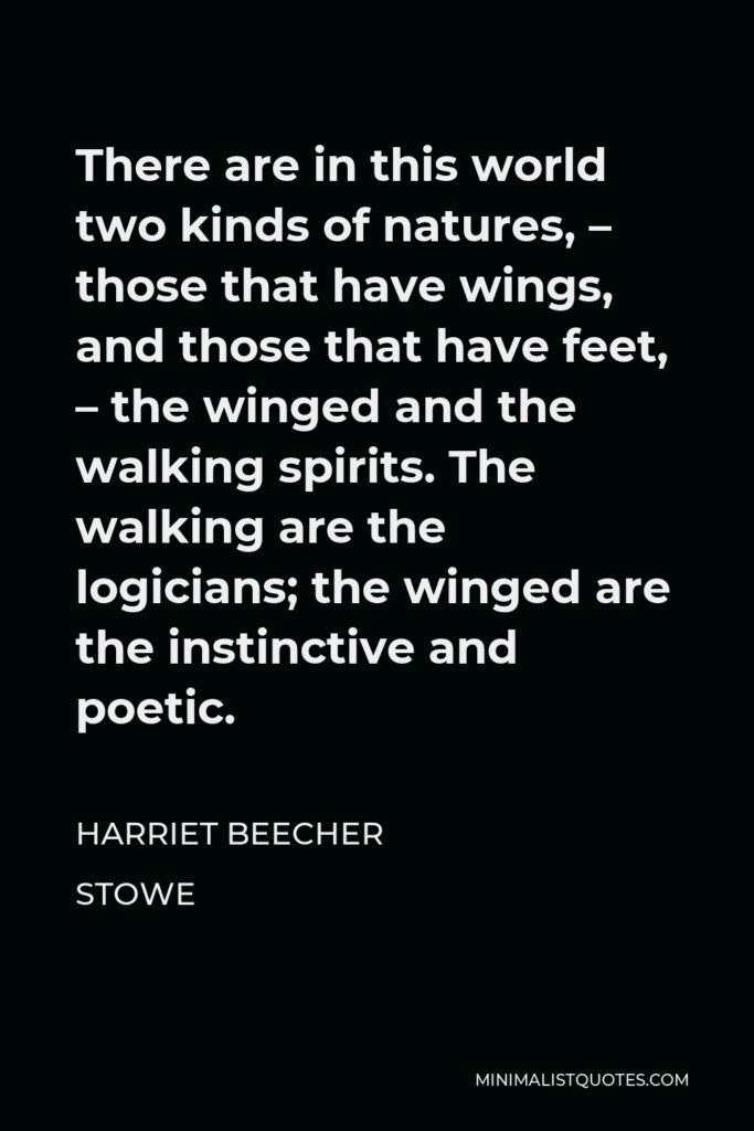 Harriet Beecher Stowe Quote - There are in this world two kinds of natures, – those that have wings, and those that have feet, – the winged and the walking spirits. The walking are the logicians; the winged are the instinctive and poetic.