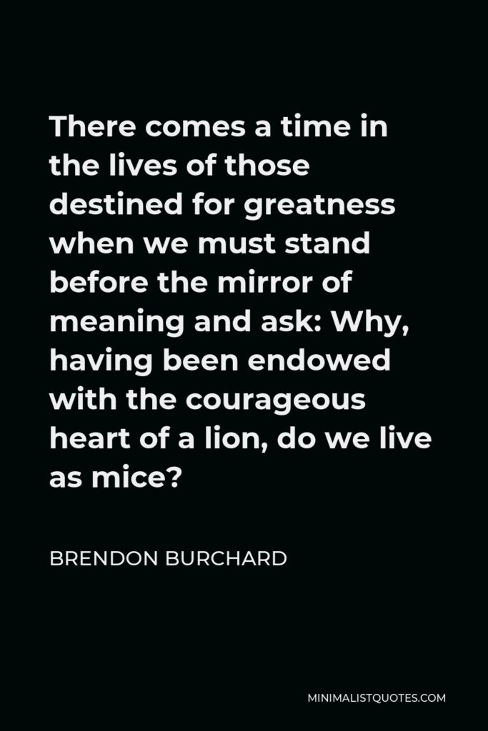 Brendon Burchard Quote - There comes a time in the lives of those destined for greatness when we must stand before the mirror of meaning and ask: Why, having been endowed with the courageous heart of a lion, do we live as mice?