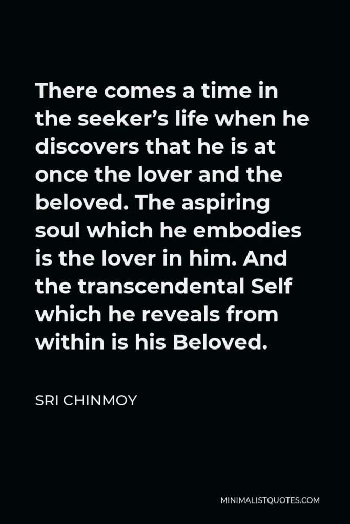 Sri Chinmoy Quote - There comes a time in the seeker’s life when he discovers that he is at once the lover and the beloved. The aspiring soul which he embodies is the lover in him. And the transcendental Self which he reveals from within is his Beloved.