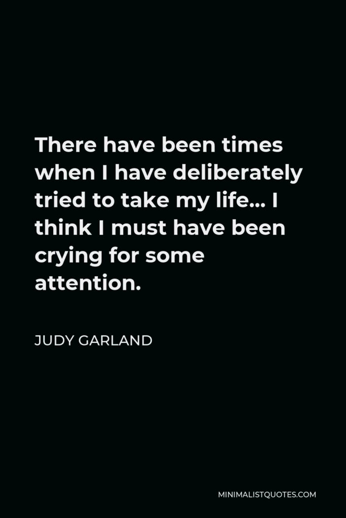 Judy Garland Quote - There have been times when I have deliberately tried to take my life… I think I must have been crying for some attention.