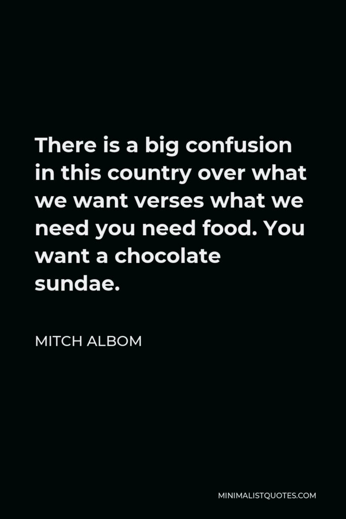 Mitch Albom Quote - There is a big confusion in this country over what we want verses what we need you need food. You want a chocolate sundae.