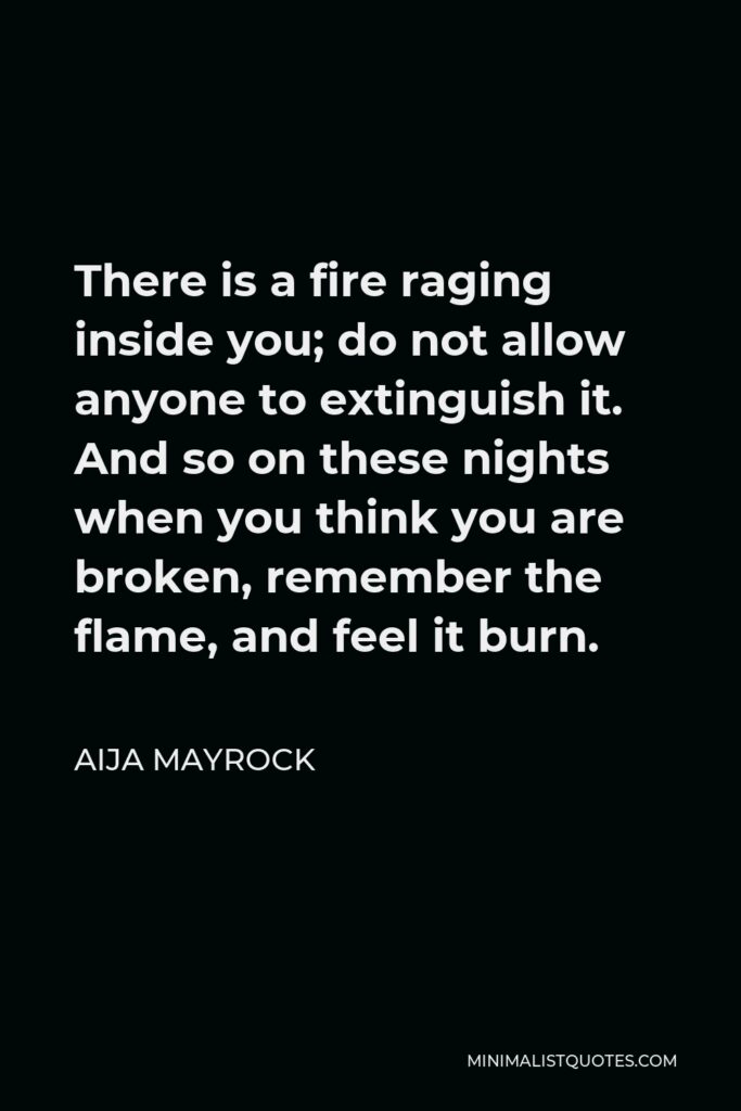 Aija Mayrock Quote - There is a fire raging inside you; do not allow anyone to extinguish it. And so on these nights when you think you are broken, remember the flame, and feel it burn.