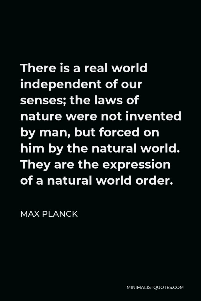 Max Planck Quote - There is a real world independent of our senses; the laws of nature were not invented by man, but forced on him by the natural world. They are the expression of a natural world order.