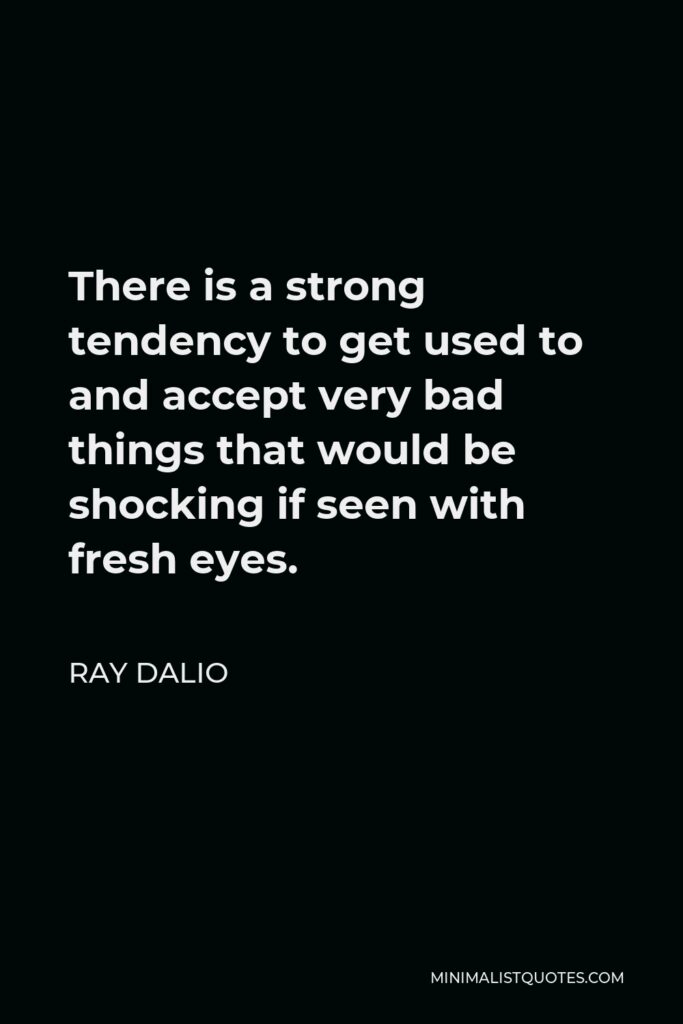 Ray Dalio Quote - There is a strong tendency to get used to and accept very bad things that would be shocking if seen with fresh eyes.