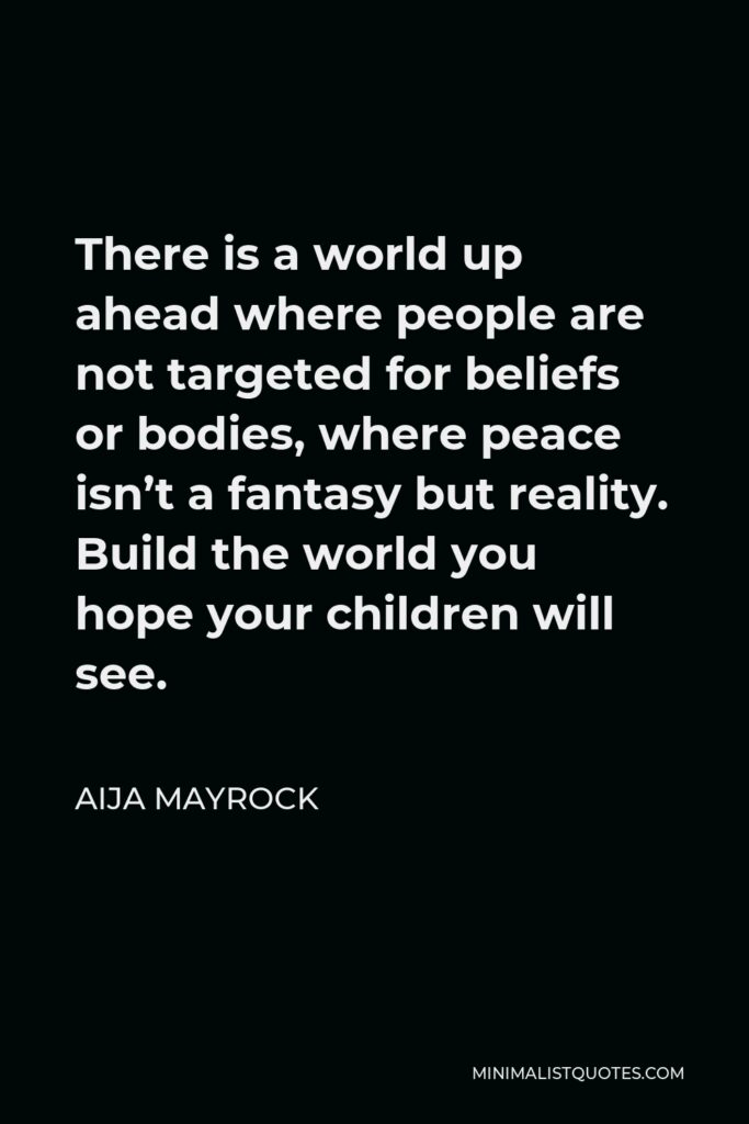Aija Mayrock Quote - There is a world up ahead where people are not targeted for beliefs or bodies, where peace isn’t a fantasy but reality. Build the world you hope your children will see.