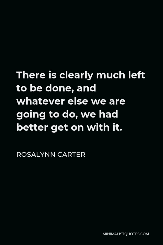 Rosalynn Carter Quote - There is clearly much left to be done, and whatever else we are going to do, we had better get on with it.