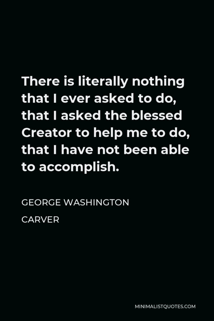 George Washington Carver Quote - There is literally nothing that I ever asked to do, that I asked the blessed Creator to help me to do, that I have not been able to accomplish.
