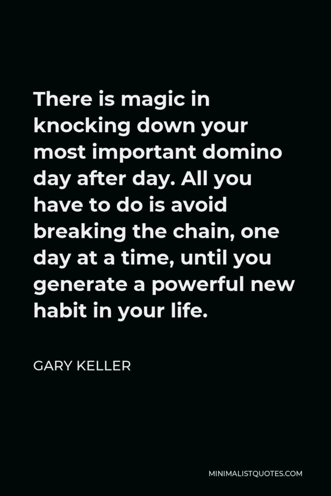 Gary Keller Quote - There is magic in knocking down your most important domino day after day. All you have to do is avoid breaking the chain, one day at a time, until you generate a powerful new habit in your life.