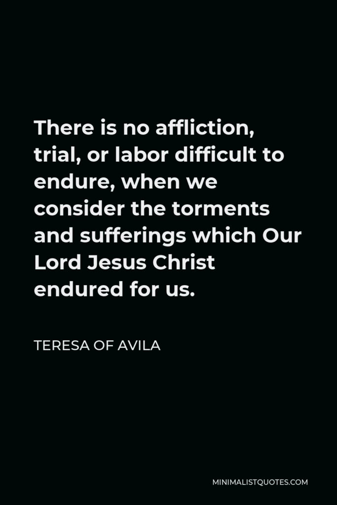 Teresa of Avila Quote - There is no affliction, trial, or labor difficult to endure, when we consider the torments and sufferings which Our Lord Jesus Christ endured for us.
