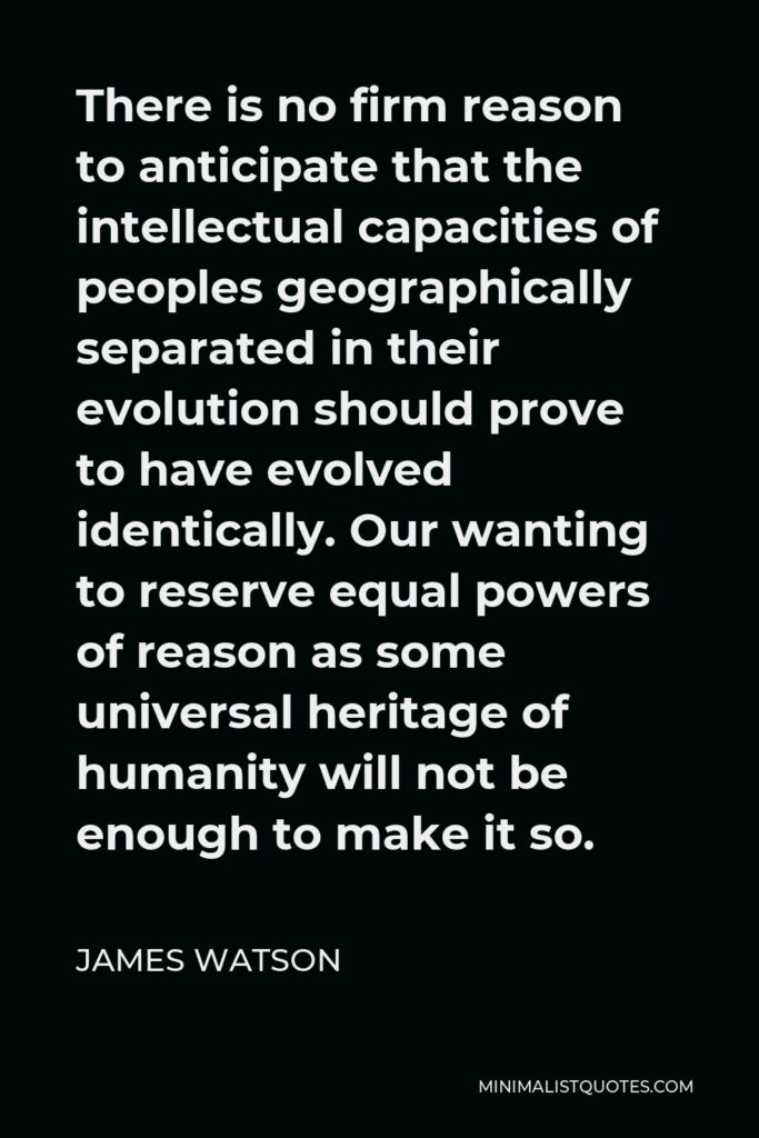 James Watson Quote - There is no firm reason to anticipate that the intellectual capacities of peoples geographically separated in their evolution should prove to have evolved identically. Our wanting to reserve equal powers of reason as some universal heritage of humanity will not be enough to make it so.