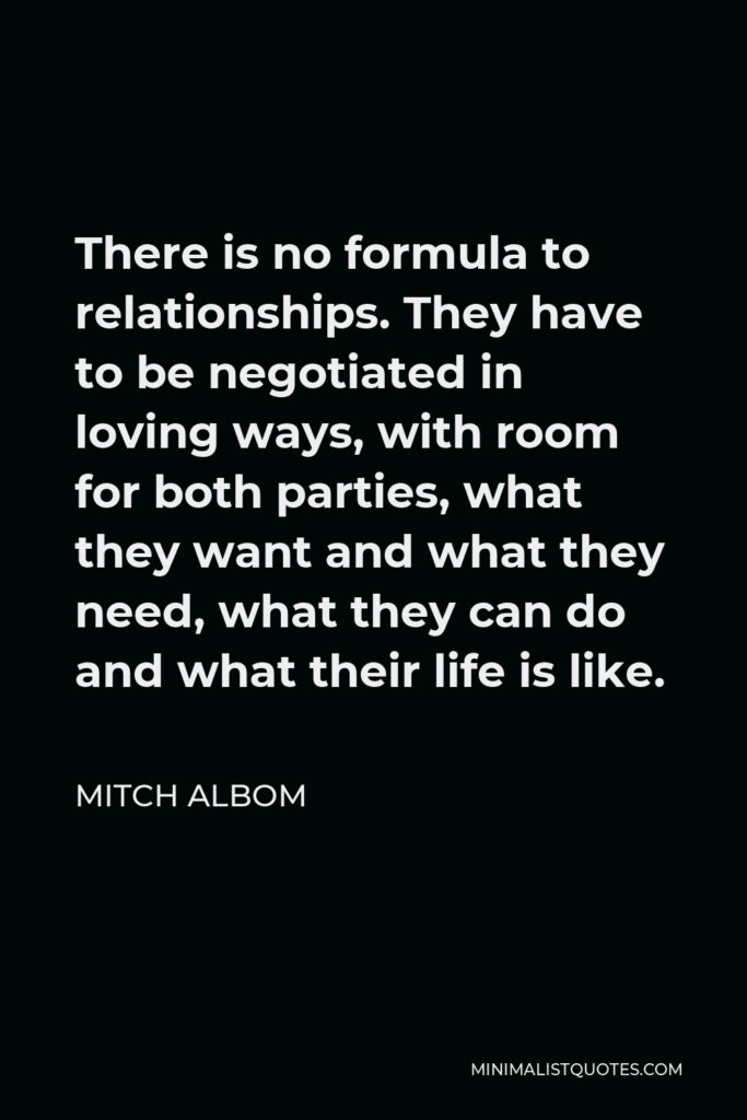 Mitch Albom Quote - There is no formula to relationships. They have to be negotiated in loving ways, with room for both parties, what they want and what they need, what they can do and what their life is like.