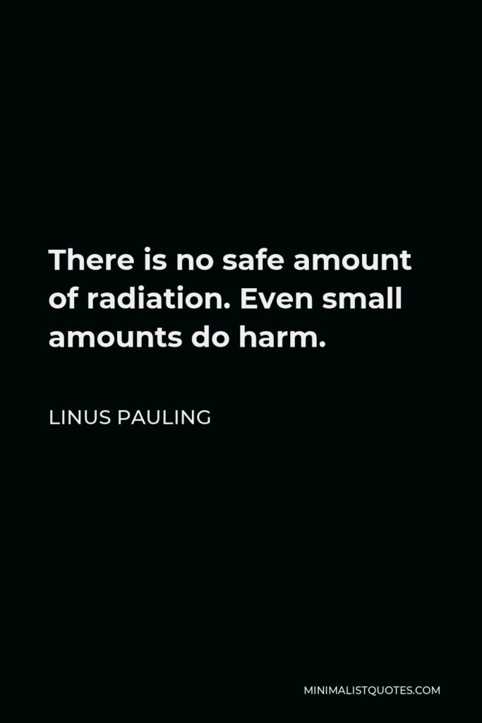 Linus Pauling Quote - There is no safe amount of radiation. Even small amounts do harm.