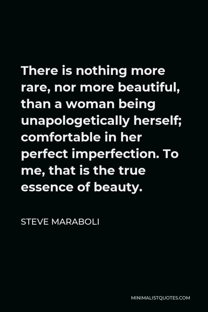 Steve Maraboli Quote - There is nothing more rare, nor more beautiful, than a woman being unapologetically herself; comfortable in her perfect imperfection. To me, that is the true essence of beauty.