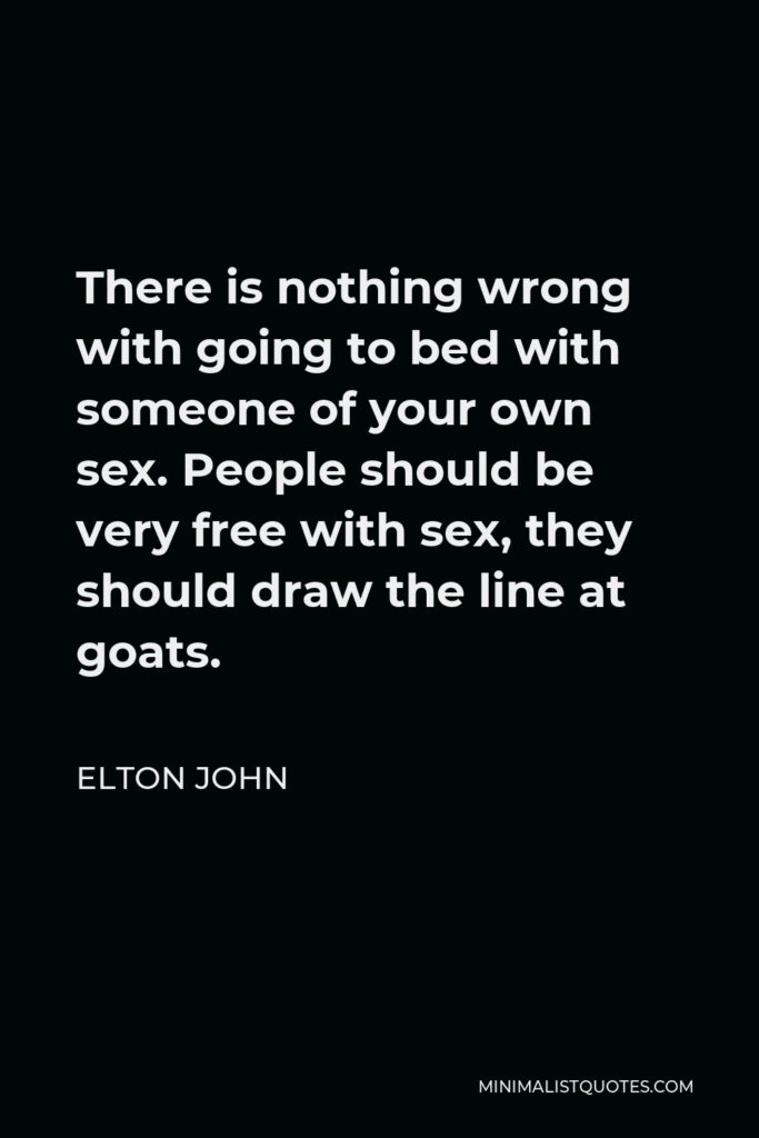 Elton John Quote - There is nothing wrong with going to bed with someone of your own sex. People should be very free with sex, they should draw the line at goats.