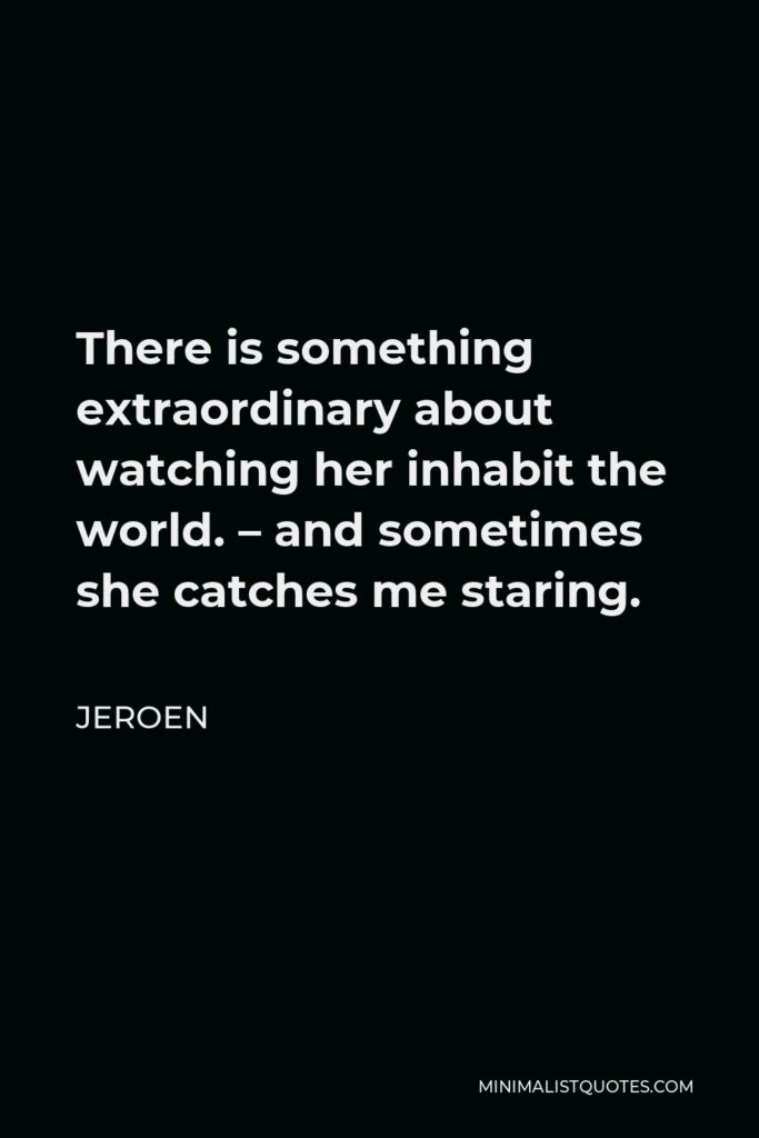 Jeroen Quote - There is something extraordinary about watching her inhabit the world. – and sometimes she catches me staring.
