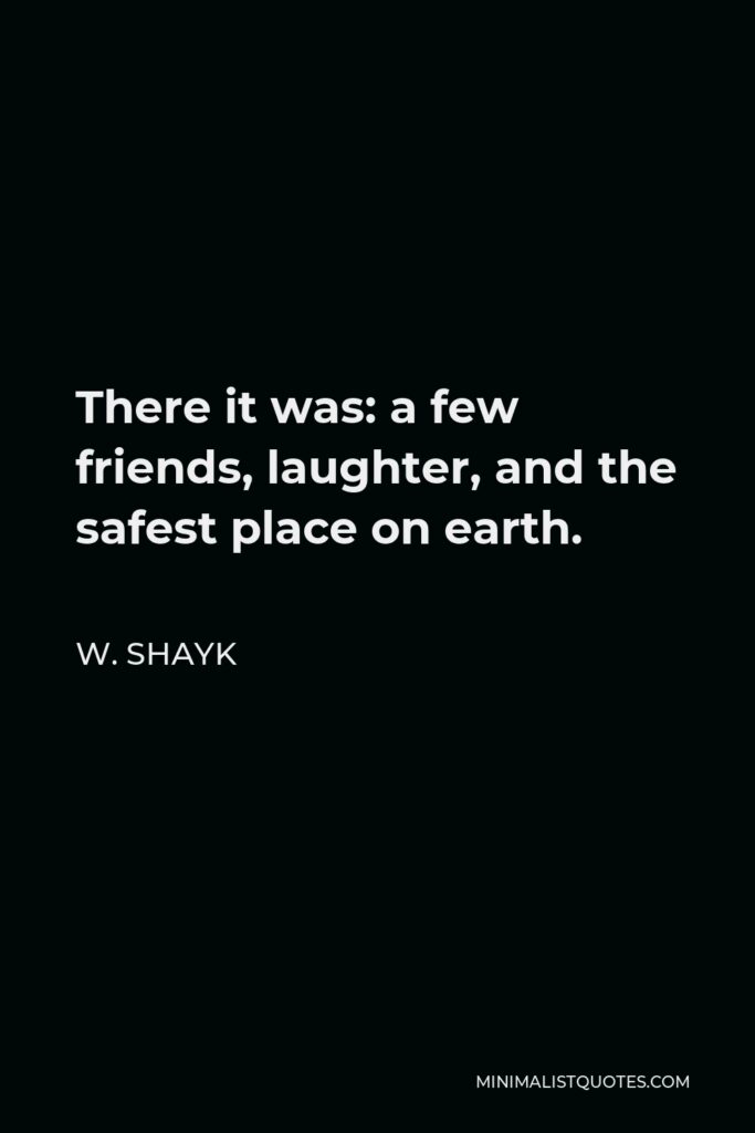 W. Shayk Quote - There it was: a few friends, laughter, and the safest place on earth.