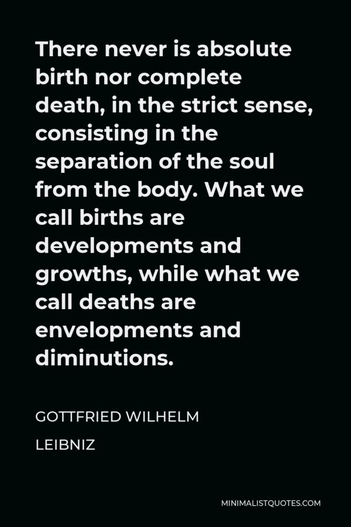 Gottfried Wilhelm Leibniz Quote - There never is absolute birth nor complete death, in the strict sense, consisting in the separation of the soul from the body. What we call births are developments and growths, while what we call deaths are envelopments and diminutions.
