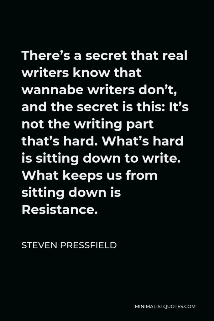 Steven Pressfield Quote - There’s a secret that real writers know that wannabe writers don’t, and the secret is this: It’s not the writing part that’s hard. What’s hard is sitting down to write. What keeps us from sitting down is Resistance.