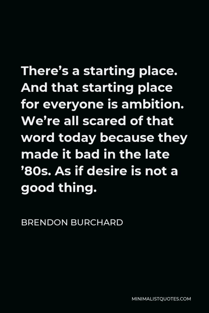 Brendon Burchard Quote - There’s a starting place. And that starting place for everyone is ambition. We’re all scared of that word today because they made it bad in the late ’80s. As if desire is not a good thing.