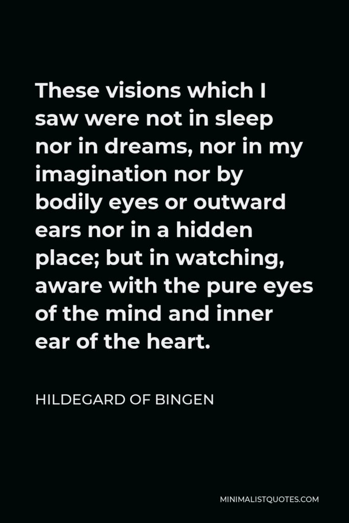 Hildegard of Bingen Quote - These visions which I saw were not in sleep nor in dreams, nor in my imagination nor by bodily eyes or outward ears nor in a hidden place; but in watching, aware with the pure eyes of the mind and inner ear of the heart.
