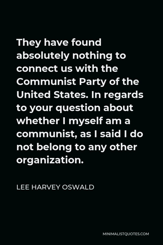 Lee Harvey Oswald Quote - They have found absolutely nothing to connect us with the Communist Party of the United States. In regards to your question about whether I myself am a communist, as I said I do not belong to any other organization.